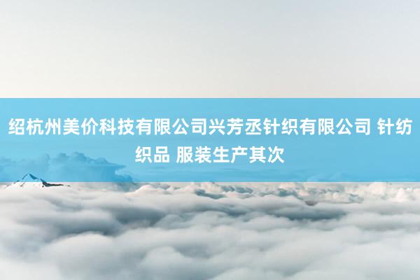 绍杭州美价科技有限公司兴芳丞针织有限公司 针纺织品 服装生产其次